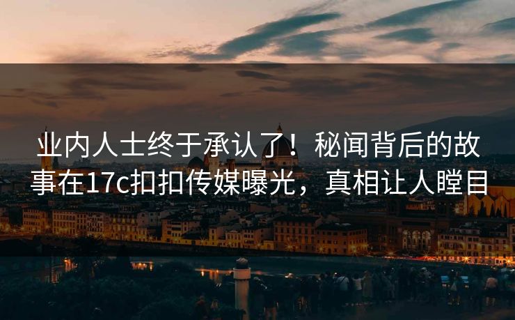 业内人士终于承认了！秘闻背后的故事在17c扣扣传媒曝光，真相让人瞠目