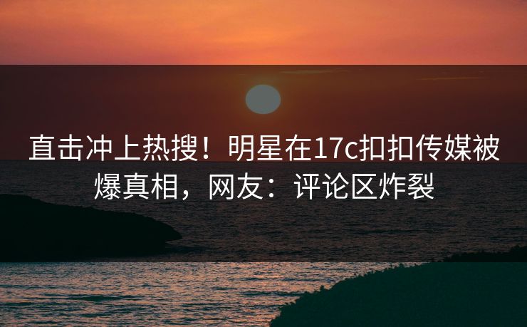 直击冲上热搜！明星在17c扣扣传媒被爆真相，网友：评论区炸裂