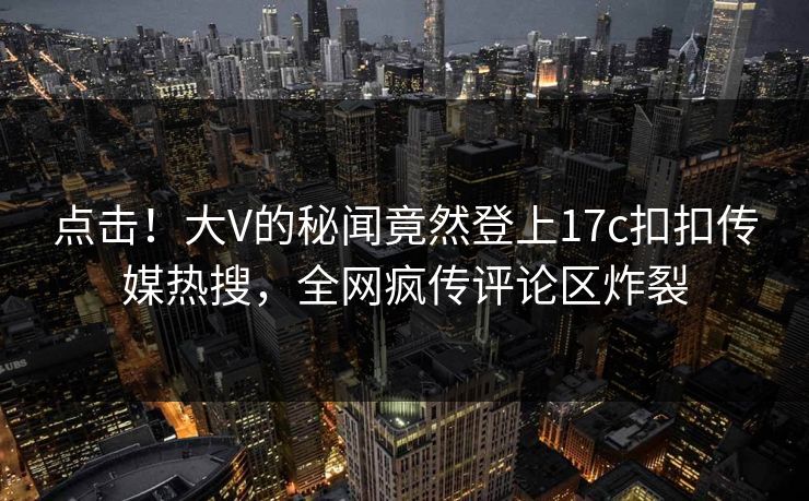 点击！大V的秘闻竟然登上17c扣扣传媒热搜，全网疯传评论区炸裂