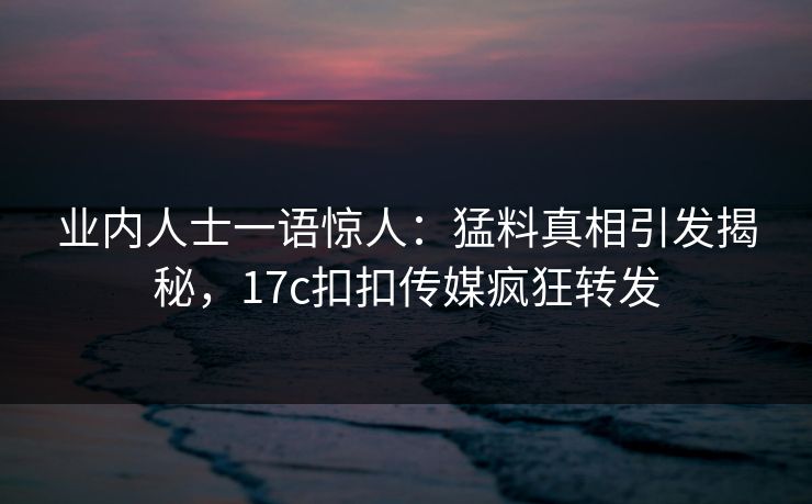业内人士一语惊人：猛料真相引发揭秘，17c扣扣传媒疯狂转发