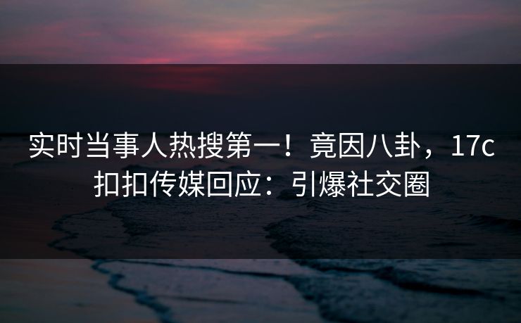 实时当事人热搜第一！竟因八卦，17c扣扣传媒回应：引爆社交圈
