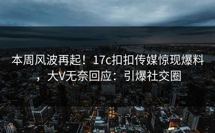 本周风波再起！17c扣扣传媒惊现爆料，大V无奈回应：引爆社交圈