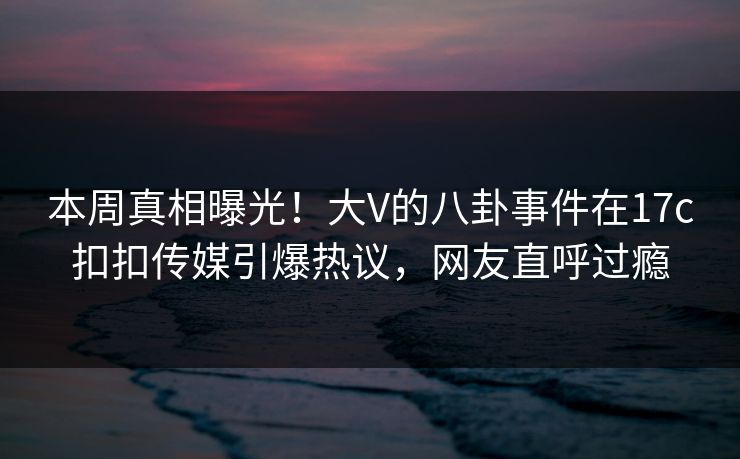 本周真相曝光！大V的八卦事件在17c扣扣传媒引爆热议，网友直呼过瘾