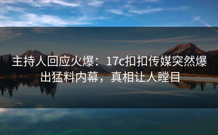 主持人回应火爆：17c扣扣传媒突然爆出猛料内幕，真相让人瞠目
