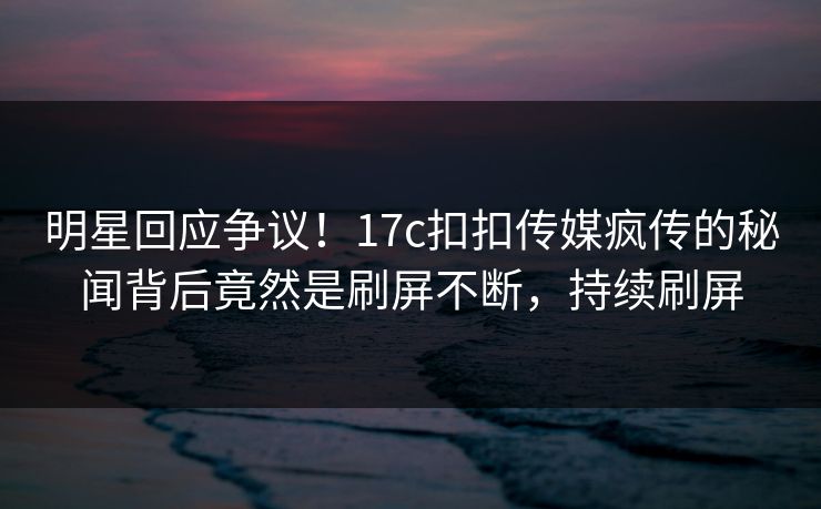 明星回应争议！17c扣扣传媒疯传的秘闻背后竟然是刷屏不断，持续刷屏