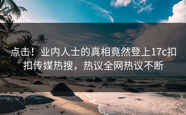 点击！业内人士的真相竟然登上17c扣扣传媒热搜，热议全网热议不断