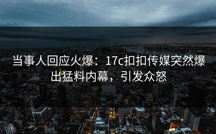 当事人回应火爆：17c扣扣传媒突然爆出猛料内幕，引发众怒