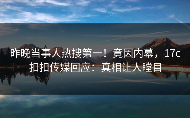 昨晚当事人热搜第一！竟因内幕，17c扣扣传媒回应：真相让人瞠目
