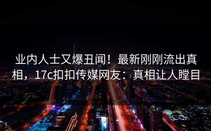 业内人士又爆丑闻！最新刚刚流出真相，17c扣扣传媒网友：真相让人瞠目