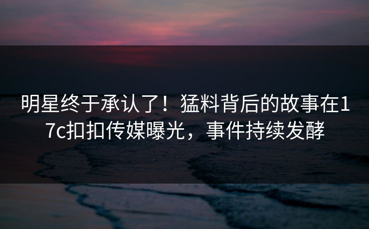 明星终于承认了！猛料背后的故事在17c扣扣传媒曝光，事件持续发酵