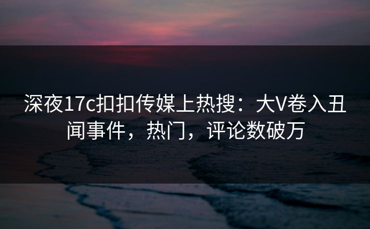 深夜17c扣扣传媒上热搜：大V卷入丑闻事件，热门，评论数破万