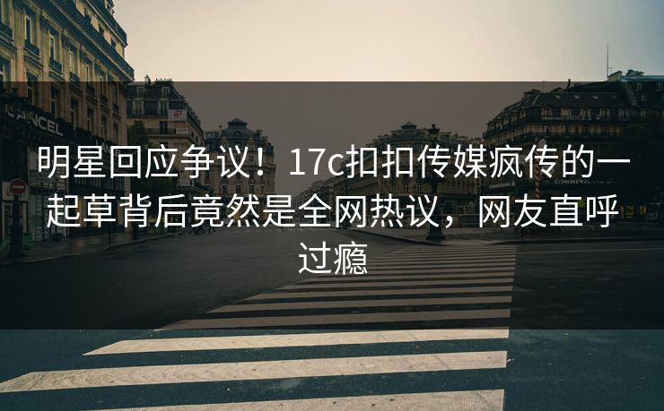 明星回应争议！17c扣扣传媒疯传的一起草背后竟然是全网热议，网友直呼过瘾