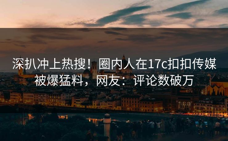 深扒冲上热搜！圈内人在17c扣扣传媒被爆猛料，网友：评论数破万