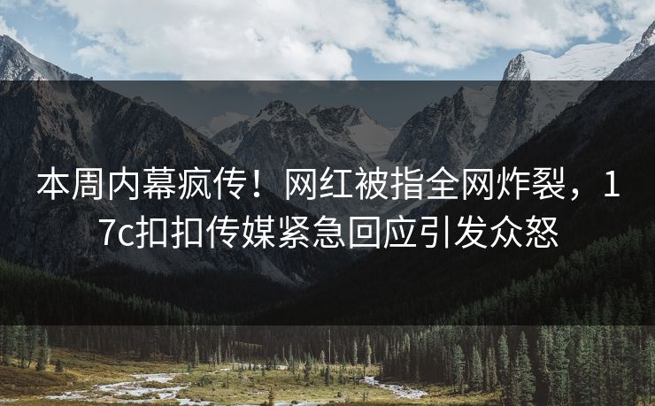 本周内幕疯传！网红被指全网炸裂，17c扣扣传媒紧急回应引发众怒