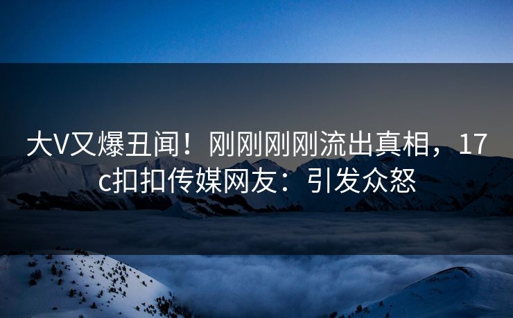 大V又爆丑闻！刚刚刚刚流出真相，17c扣扣传媒网友：引发众怒