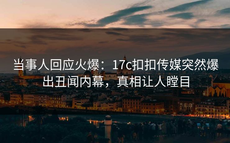 当事人回应火爆：17c扣扣传媒突然爆出丑闻内幕，真相让人瞠目