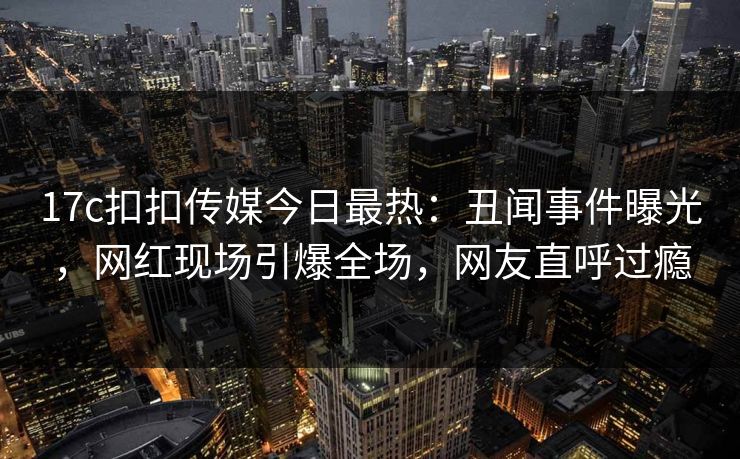 17c扣扣传媒今日最热：丑闻事件曝光，网红现场引爆全场，网友直呼过瘾