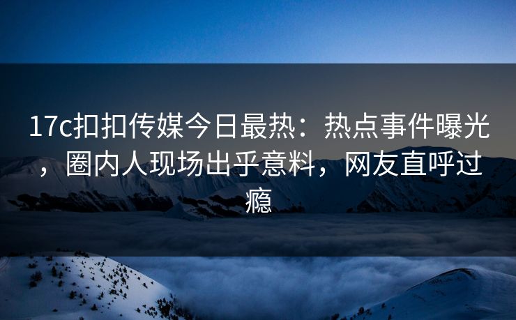 17c扣扣传媒今日最热：热点事件曝光，圈内人现场出乎意料，网友直呼过瘾