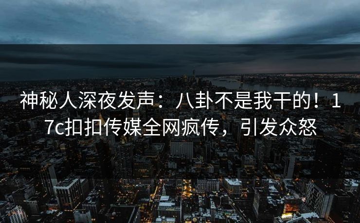 神秘人深夜发声：八卦不是我干的！17c扣扣传媒全网疯传，引发众怒