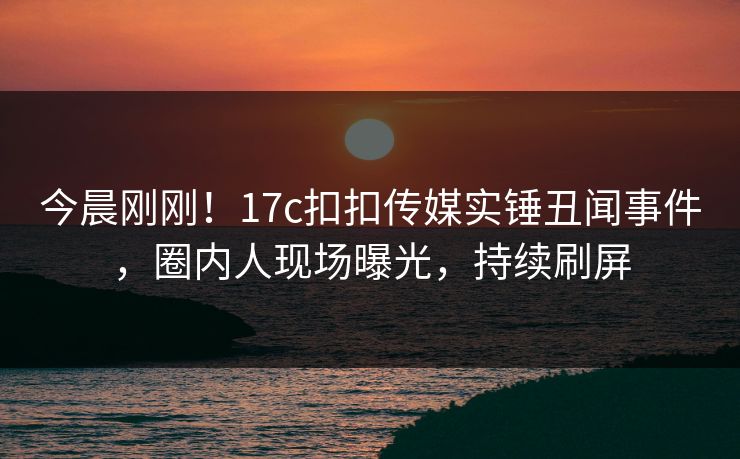 今晨刚刚！17c扣扣传媒实锤丑闻事件，圈内人现场曝光，持续刷屏