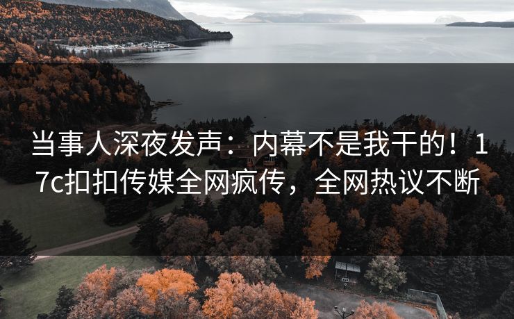当事人深夜发声：内幕不是我干的！17c扣扣传媒全网疯传，全网热议不断