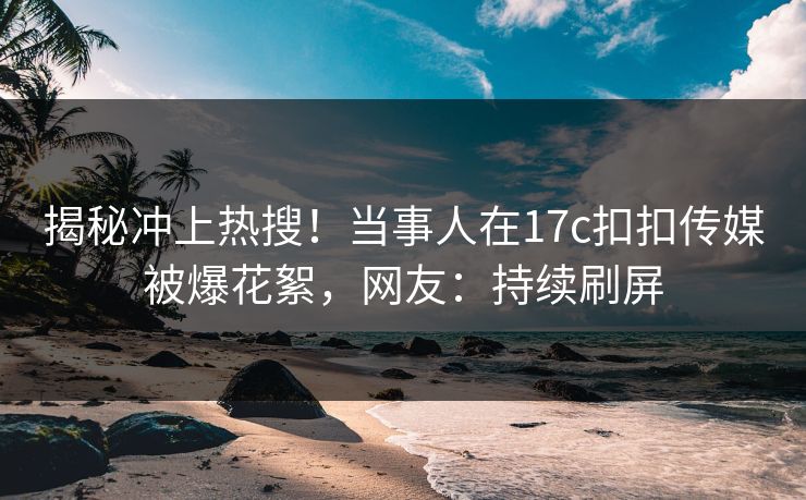 揭秘冲上热搜！当事人在17c扣扣传媒被爆花絮，网友：持续刷屏