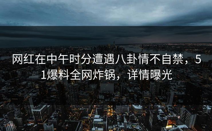 网红在中午时分遭遇八卦情不自禁，51爆料全网炸锅，详情曝光