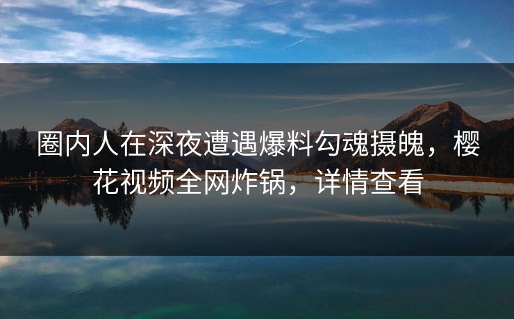 圈内人在深夜遭遇爆料勾魂摄魄，樱花视频全网炸锅，详情查看