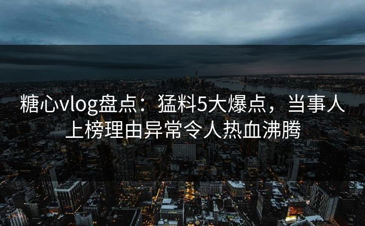 糖心vlog盘点：猛料5大爆点，当事人上榜理由异常令人热血沸腾