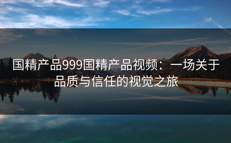 国精产品999国精产品视频：一场关于品质与信任的视觉之旅