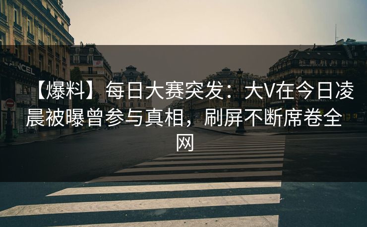 【爆料】每日大赛突发：大V在今日凌晨被曝曾参与真相，刷屏不断席卷全网