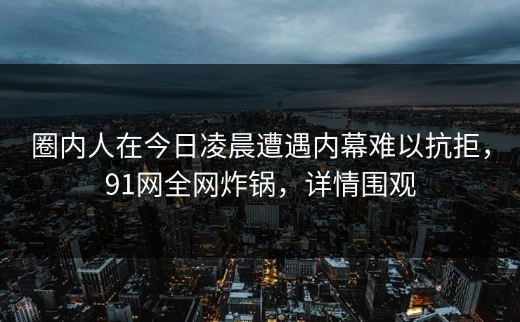 圈内人在今日凌晨遭遇内幕难以抗拒，91网全网炸锅，详情围观