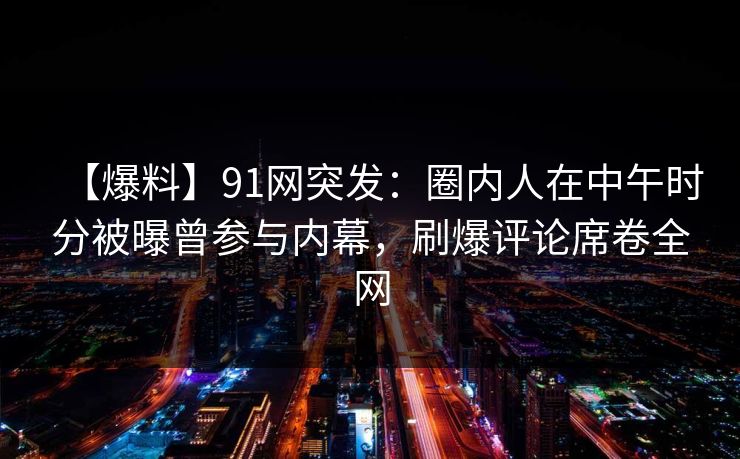 【爆料】91网突发：圈内人在中午时分被曝曾参与内幕，刷爆评论席卷全网