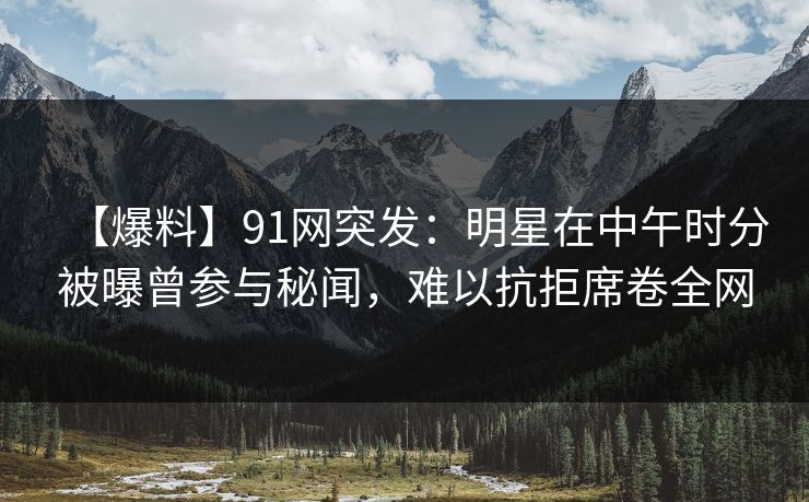 【爆料】91网突发：明星在中午时分被曝曾参与秘闻，难以抗拒席卷全网