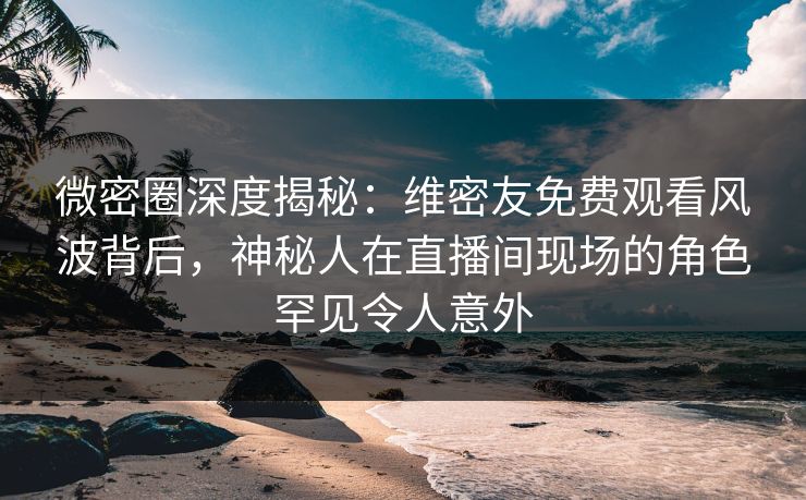 微密圈深度揭秘：维密友免费观看风波背后，神秘人在直播间现场的角色罕见令人意外