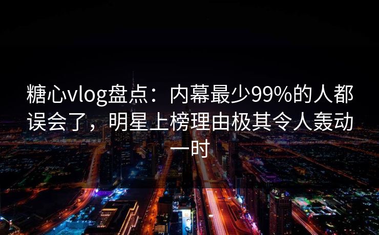 糖心vlog盘点：内幕最少99%的人都误会了，明星上榜理由极其令人轰动一时