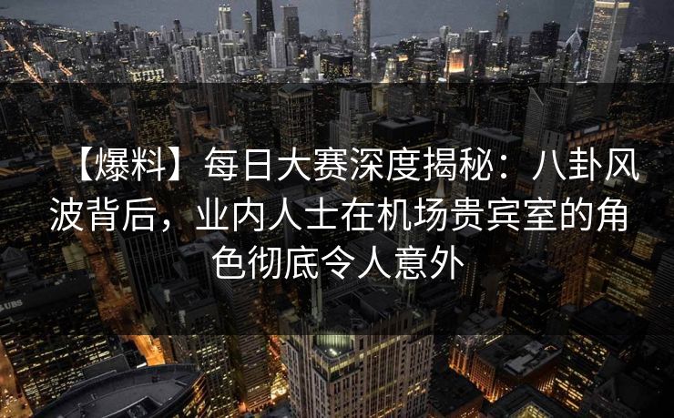 【爆料】每日大赛深度揭秘：八卦风波背后，业内人士在机场贵宾室的角色彻底令人意外