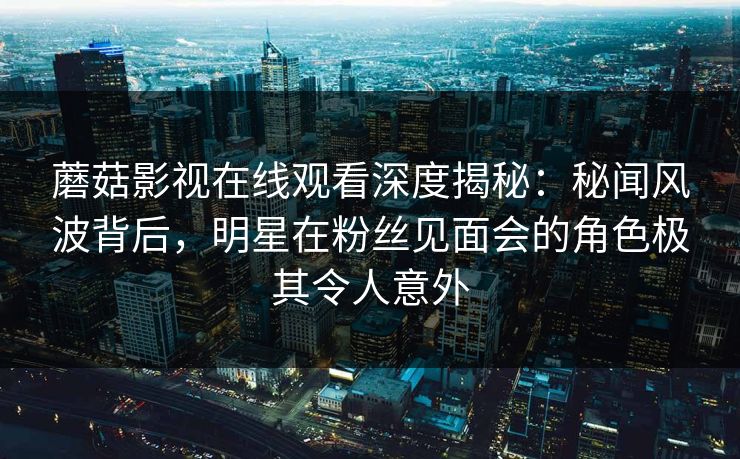 蘑菇影视在线观看深度揭秘：秘闻风波背后，明星在粉丝见面会的角色极其令人意外