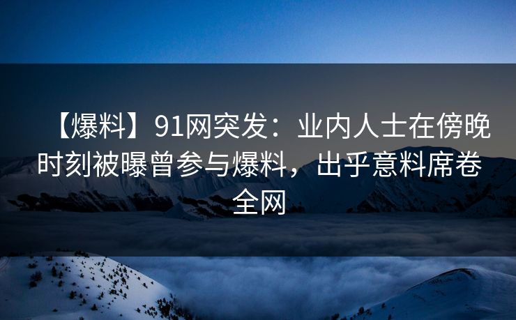 【爆料】91网突发：业内人士在傍晚时刻被曝曾参与爆料，出乎意料席卷全网