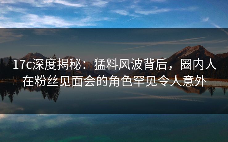 17c深度揭秘：猛料风波背后，圈内人在粉丝见面会的角色罕见令人意外