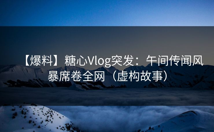 【爆料】糖心Vlog突发：午间传闻风暴席卷全网（虚构故事）