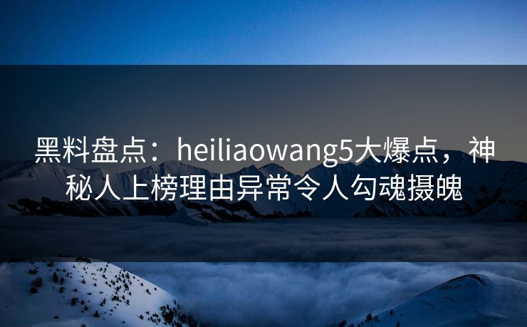 黑料盘点：heiliaowang5大爆点，神秘人上榜理由异常令人勾魂摄魄
