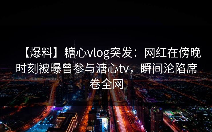 【爆料】糖心vlog突发：网红在傍晚时刻被曝曾参与溏心tv，瞬间沦陷席卷全网