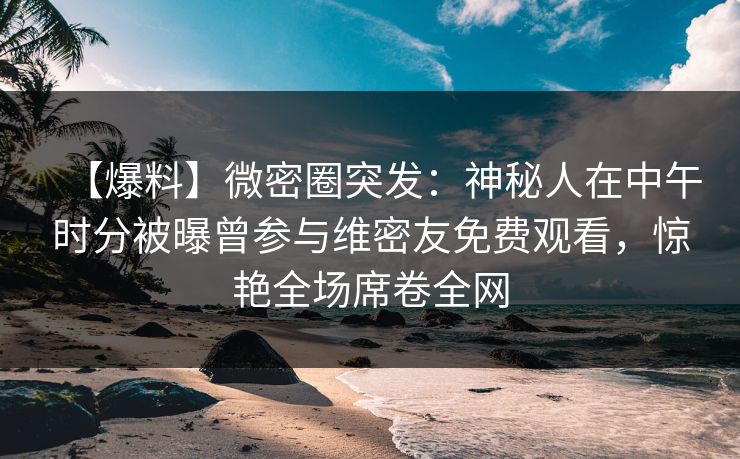 【爆料】微密圈突发：神秘人在中午时分被曝曾参与维密友免费观看，惊艳全场席卷全网