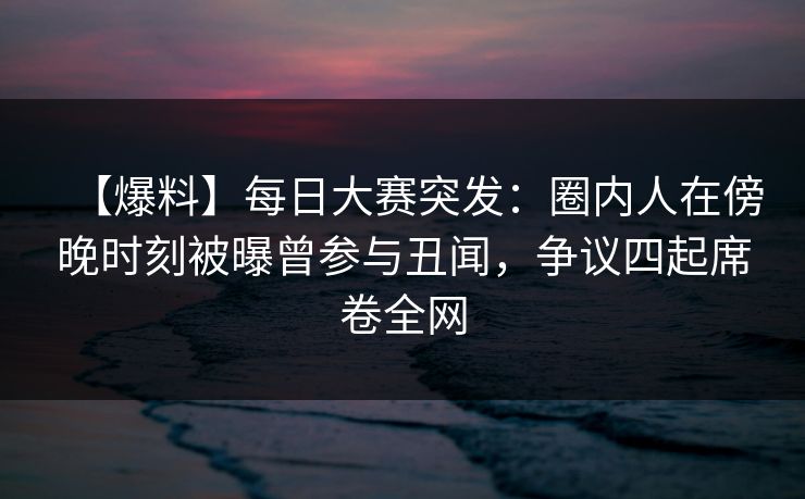 【爆料】每日大赛突发：圈内人在傍晚时刻被曝曾参与丑闻，争议四起席卷全网