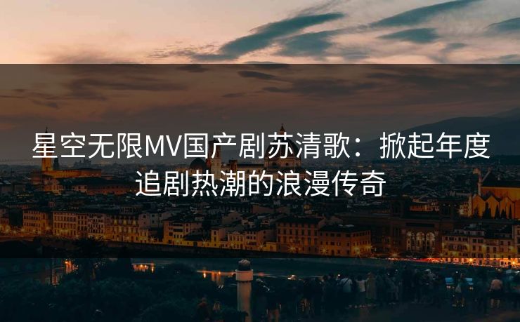 星空无限MV国产剧苏清歌：掀起年度追剧热潮的浪漫传奇