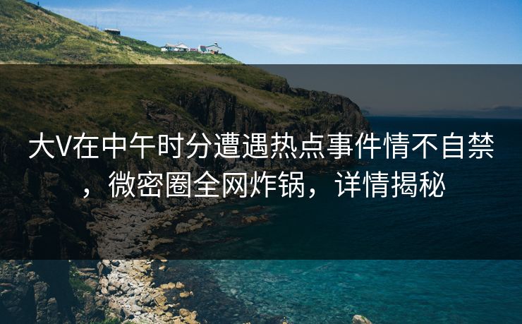 大V在中午时分遭遇热点事件情不自禁，微密圈全网炸锅，详情揭秘