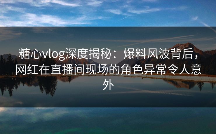 糖心vlog深度揭秘：爆料风波背后，网红在直播间现场的角色异常令人意外