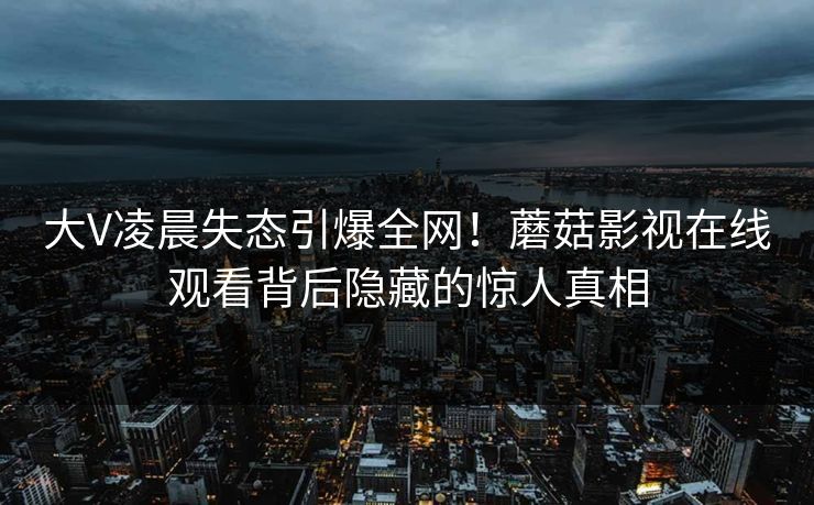 大V凌晨失态引爆全网!蘑菇影视在线观看背后隐藏的惊人真相