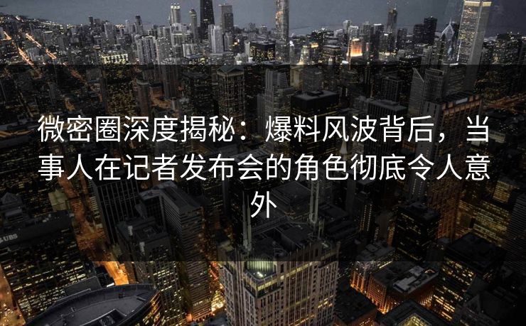 微密圈深度揭秘:爆料风波背后,当事人在记者发布会的角色彻底令人意外